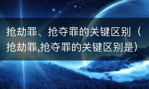 抢劫罪、抢夺罪的关键区别（抢劫罪,抢夺罪的关键区别是）