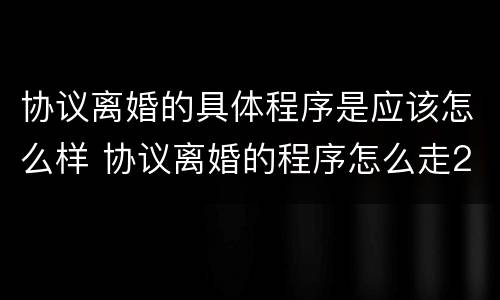 协议离婚的具体程序是应该怎么样 协议离婚的程序怎么走2021