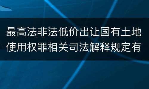 最高法非法低价出让国有土地使用权罪相关司法解释规定有哪些主要内容