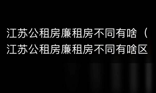 江苏公租房廉租房不同有啥（江苏公租房廉租房不同有啥区别）