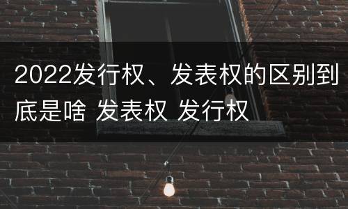 2022发行权、发表权的区别到底是啥 发表权 发行权