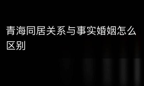 青海同居关系与事实婚姻怎么区别