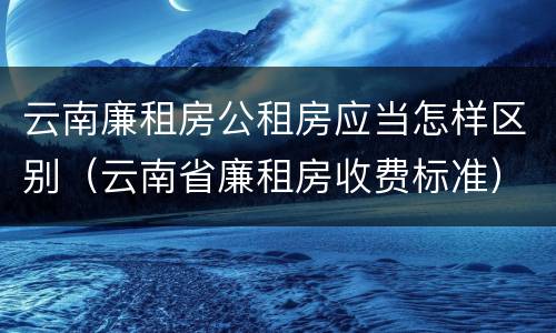 云南廉租房公租房应当怎样区别（云南省廉租房收费标准）