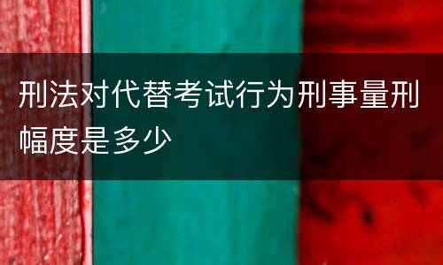 刑法对代替考试行为刑事量刑幅度是多少