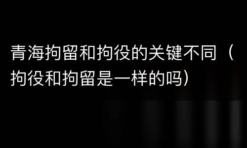 青海拘留和拘役的关键不同（拘役和拘留是一样的吗）