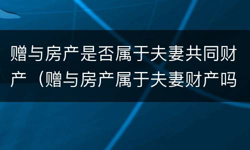 赠与房产是否属于夫妻共同财产（赠与房产属于夫妻财产吗）