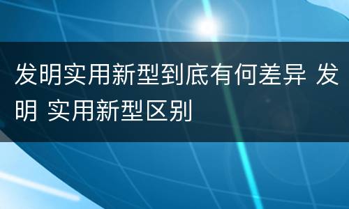 发明实用新型到底有何差异 发明 实用新型区别