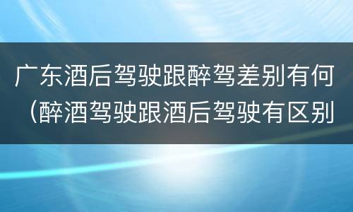 广东酒后驾驶跟醉驾差别有何（醉酒驾驶跟酒后驾驶有区别吗）