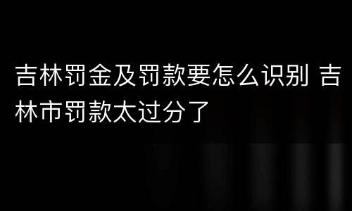 吉林罚金及罚款要怎么识别 吉林市罚款太过分了