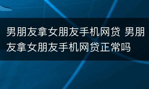 男朋友拿女朋友手机网贷 男朋友拿女朋友手机网贷正常吗