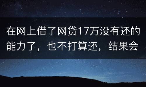 在网上借了网贷17万没有还的能力了，也不打算还，结果会有什么麻烦吗