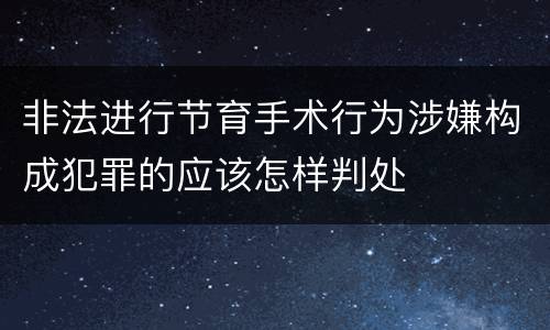 非法进行节育手术行为涉嫌构成犯罪的应该怎样判处