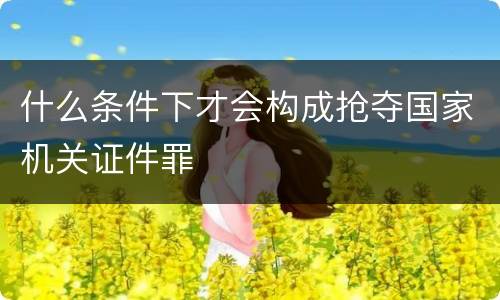 什么条件下才会构成抢夺国家机关证件罪