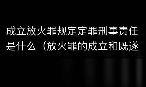 成立放火罪规定定罪刑事责任是什么（放火罪的成立和既遂）