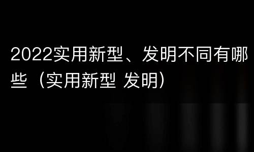2022实用新型、发明不同有哪些（实用新型 发明）