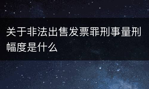 关于非法出售发票罪刑事量刑幅度是什么