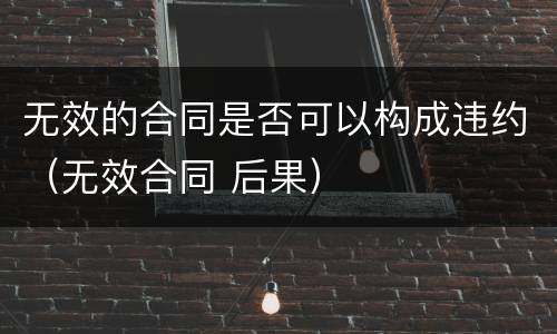 无效的合同是否可以构成违约（无效合同 后果）