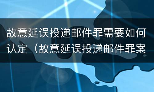 故意延误投递邮件罪需要如何认定（故意延误投递邮件罪案例）