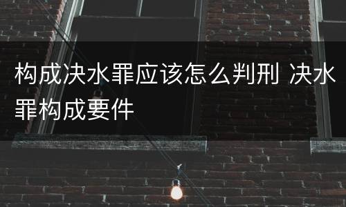 构成决水罪应该怎么判刑 决水罪构成要件