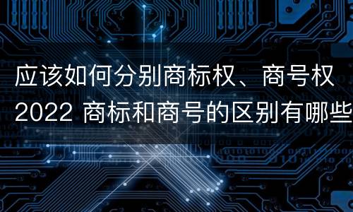 应该如何分别商标权、商号权2022 商标和商号的区别有哪些?