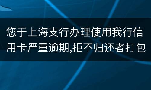 您于上海支行办理使用我行信用卡严重逾期,拒不归还者打包诉讼,如您有意愿归还欠款