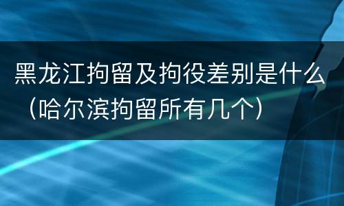 黑龙江拘留及拘役差别是什么（哈尔滨拘留所有几个）