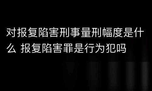 对报复陷害刑事量刑幅度是什么 报复陷害罪是行为犯吗