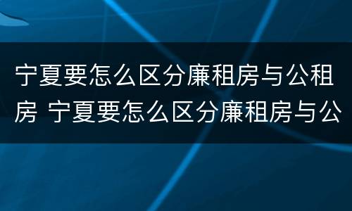 宁夏要怎么区分廉租房与公租房 宁夏要怎么区分廉租房与公租房的区别