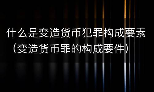 什么是变造货币犯罪构成要素（变造货币罪的构成要件）