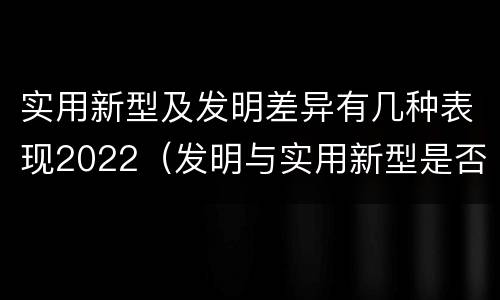 实用新型及发明差异有几种表现2022（发明与实用新型是否具有实用性）