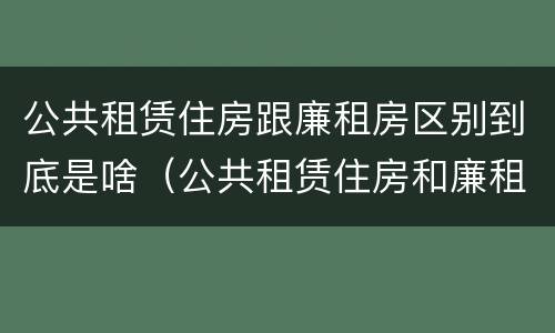 公共租赁住房跟廉租房区别到底是啥（公共租赁住房和廉租住房并轨运行）