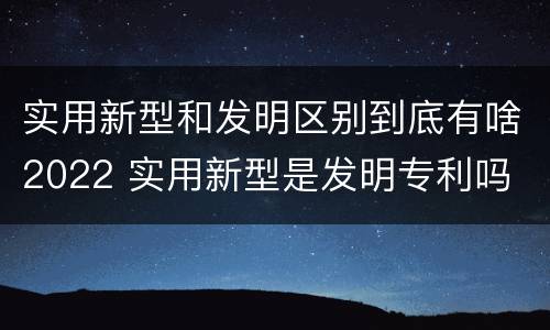 实用新型和发明区别到底有啥2022 实用新型是发明专利吗