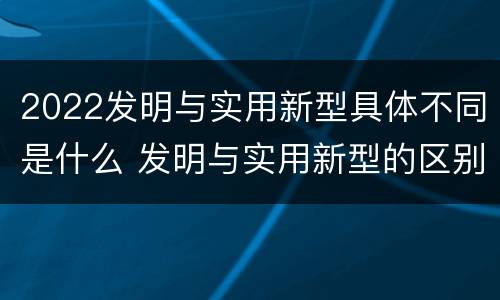 2022发明与实用新型具体不同是什么 发明与实用新型的区别