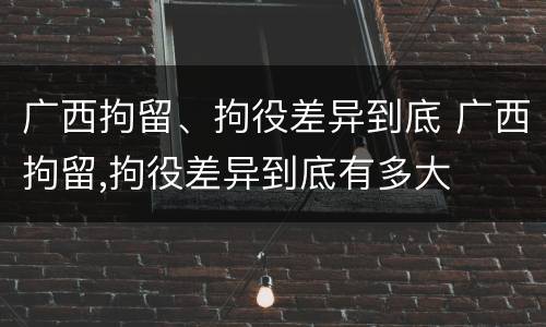 广西拘留、拘役差异到底 广西拘留,拘役差异到底有多大