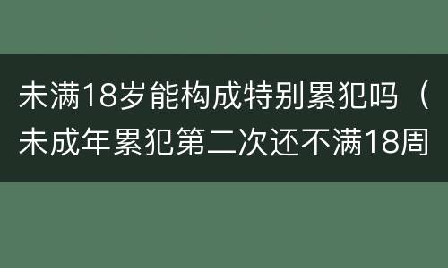 未满18岁能构成特别累犯吗（未成年累犯第二次还不满18周岁算不算累犯）