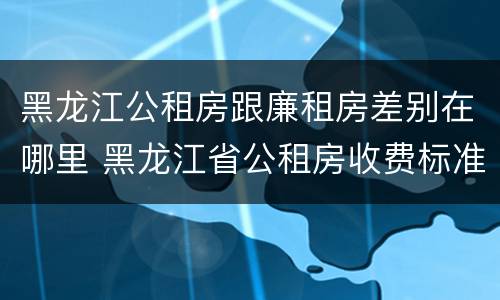 黑龙江公租房跟廉租房差别在哪里 黑龙江省公租房收费标准