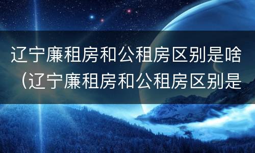 辽宁廉租房和公租房区别是啥（辽宁廉租房和公租房区别是啥呀）