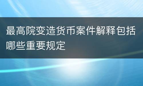 最高院变造货币案件解释包括哪些重要规定