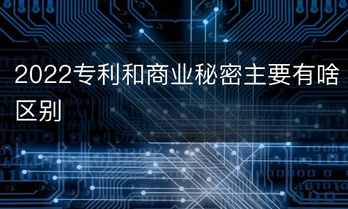 2022专利和商业秘密主要有啥区别