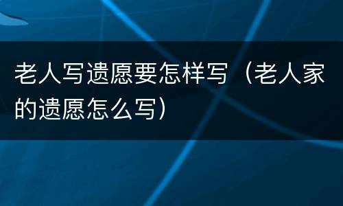 老人写遗愿要怎样写（老人家的遗愿怎么写）