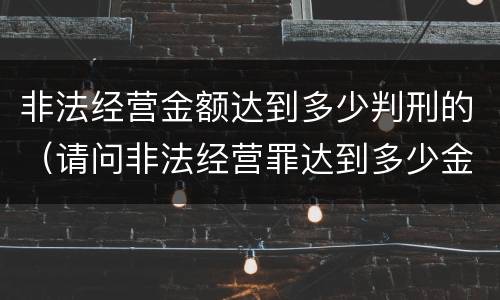 非法经营金额达到多少判刑的（请问非法经营罪达到多少金额会判刑?）