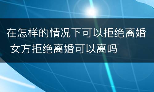 在怎样的情况下可以拒绝离婚 女方拒绝离婚可以离吗