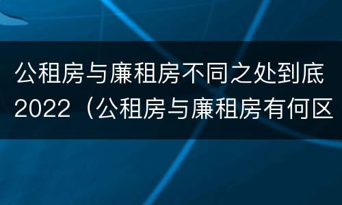 公租房与廉租房不同之处到底2022（公租房与廉租房有何区别）