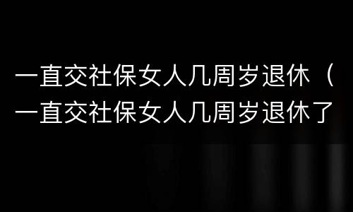 一直交社保女人几周岁退休（一直交社保女人几周岁退休了）