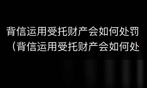 背信运用受托财产会如何处罚（背信运用受托财产会如何处罚）