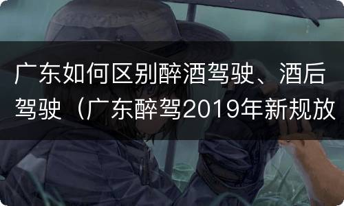 广东如何区别醉酒驾驶、酒后驾驶（广东醉驾2019年新规放宽）