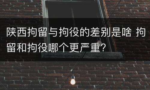 陕西拘留与拘役的差别是啥 拘留和拘役哪个更严重?