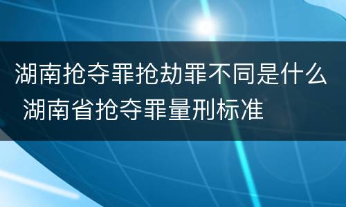 湖南抢夺罪抢劫罪不同是什么 湖南省抢夺罪量刑标准