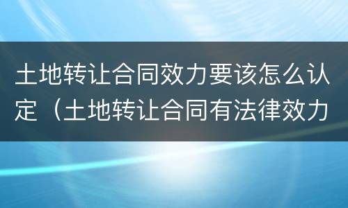 土地转让合同效力要该怎么认定（土地转让合同有法律效力吗）