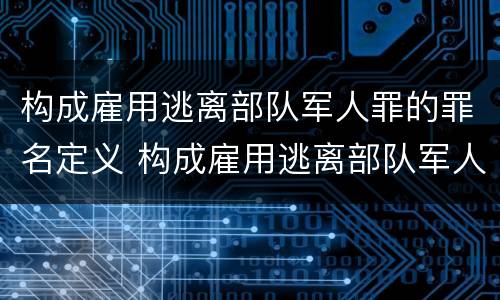 构成雇用逃离部队军人罪的罪名定义 构成雇用逃离部队军人罪的罪名定义是什么